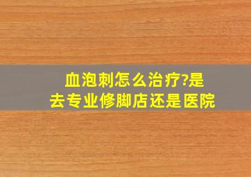 血泡刺怎么治疗?是去专业修脚店还是医院