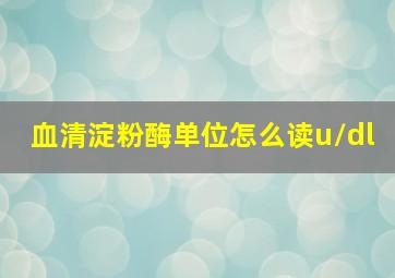 血清淀粉酶单位怎么读u/dl