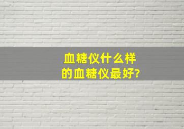 血糖仪什么样的血糖仪最好?