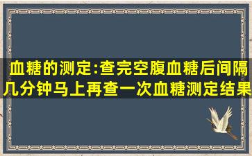 血糖的测定:查完空腹血糖后,间隔几分钟,马上再查一次,血糖测定结果有...