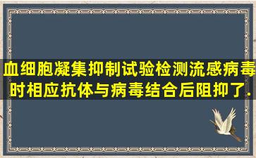 血细胞凝集抑制试验检测流感病毒时,相应抗体与病毒结合后,阻抑了...