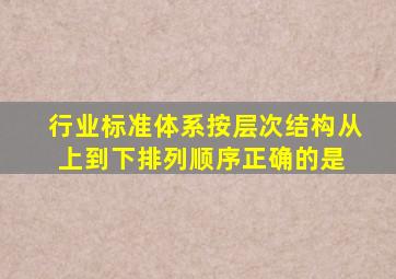 行业标准体系按层次结构从上到下排列顺序正确的是( )