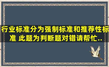 行业标准分为强制标准和推荐性标准。 此题为判断题(对,错)。请帮忙...