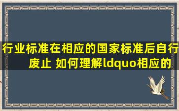 行业标准在相应的国家标准后自行废止 如何理解“相应的”概念,依据...