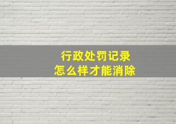 行政处罚记录怎么样才能消除