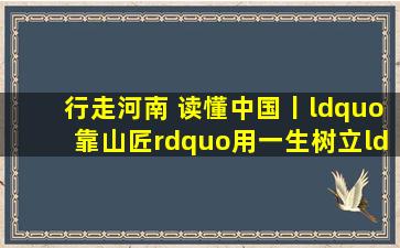 行走河南 读懂中国丨“靠山匠”用一生树立“为民”的丰碑