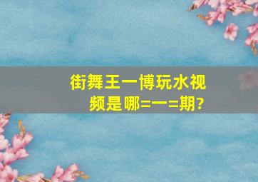 街舞王一博玩水视频是哪=一=期?