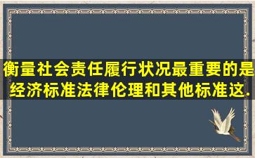 衡量社会责任履行状况最重要的是经济标准,法律伦理和其他标准,这...