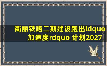 衢丽铁路二期建设跑出“加速度” 计划2027年建成通车