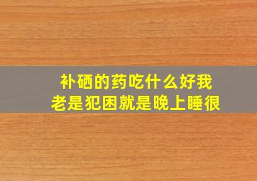 补硒的药吃什么好我老是犯困就是晚上睡很