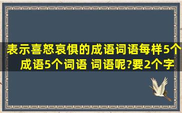 表示喜怒哀惧的成语词语(每样5个成语,5个词语) 词语呢?要2个字的啊