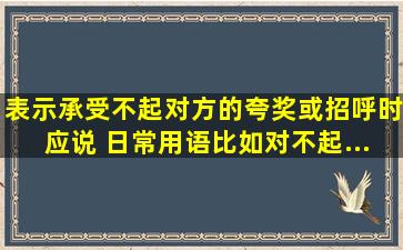 表示承受不起对方的夸奖或招呼时,应说( )【日常用语,比如对不起、...