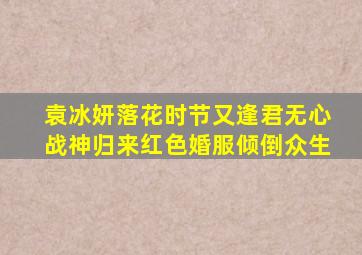 袁冰妍《落花时节又逢君》无心战神归来,红色婚服倾倒众生