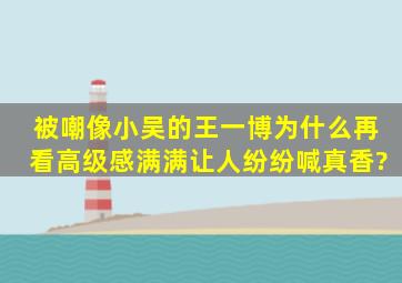 被嘲像小吴的王一博,为什么再看高级感满满让人纷纷喊真香?