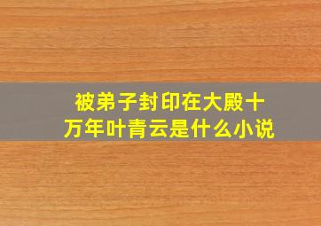 被弟子封印在大殿十万年叶青云是什么小说