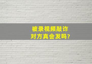 被录视频敲诈对方真会发吗?