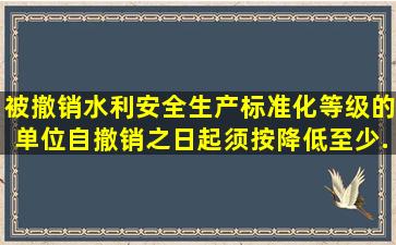 被撤销水利安全生产标准化等级的单位,自撤销之日起,须按降低至少...