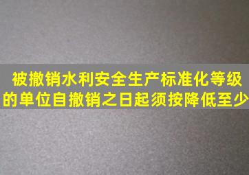 被撤销水利安全生产标准化等级的单位自撤销之日起须按降低至少