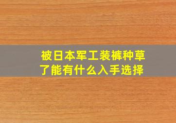 被日本「军工装裤」种草了,能有什么入手选择 