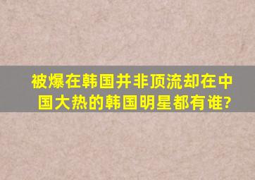 被爆在韩国并非顶流,却在中国大热的韩国明星都有谁?