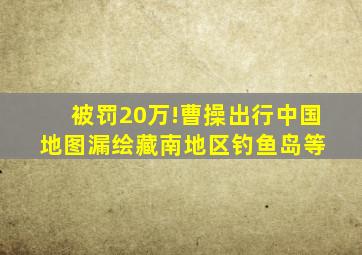 被罚20万!曹操出行中国地图漏绘藏南地区、钓鱼岛等 