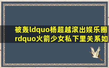 被轰“杨超越滚出娱乐圈”火箭少女私下里关系如何(