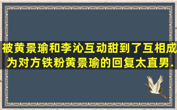 被黄景瑜和李沁互动甜到了,互相成为对方铁粉,黄景瑜的回复太直男...