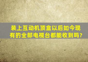 装上互动机顶盒以后如今现有的全部电视台都能收到吗?