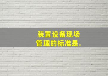 装置设备现场管理的标准是.