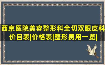 西京医院美容整形科全切双眼皮科价目表|价格表|整形费用一览|贵吗...