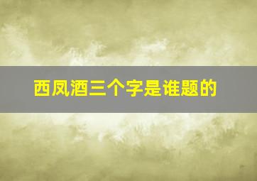 西凤酒三个字是谁题的