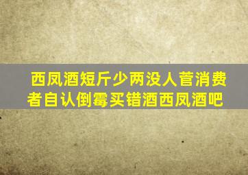 西凤酒短斤少两没人菅,消费者自认倒霉买错酒西凤酒吧 