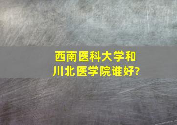 西南医科大学和川北医学院谁好?