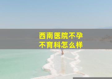 西南医院不孕不育科怎么样