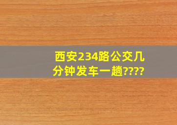 西安234路公交几分钟发车一趟????