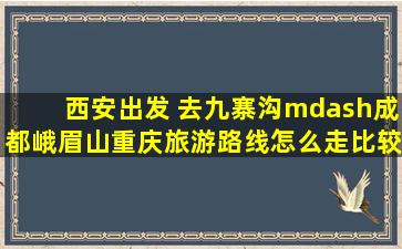 西安出发 去九寨沟—成都峨眉山重庆旅游路线怎么走比较好?