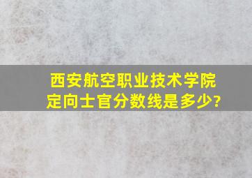 西安航空职业技术学院定向士官分数线是多少?