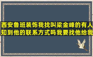 西安鲁班装饰我找叫梁金峰的有人知到他的联系方式吗(我要找他给我...