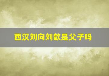 西汉刘向、刘歆是父子吗(