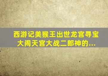 西游记《美猴王出世》,《龙宫寻宝》,《大闹天宫》,《大战二郎神》的...