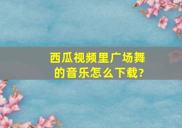 西瓜视频里广场舞的音乐怎么下载?