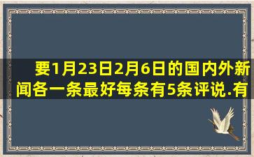 要1月23日2月6日的国内外新闻各一条,最好每条有5条评说.有评说的...