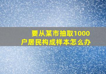 要从某市抽取1000户居民构成样本怎么办