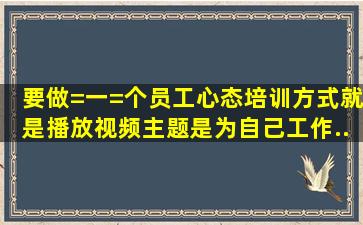 要做=一=个员工心态培训,方式就是播放视频,主题是《为自己工作》,...