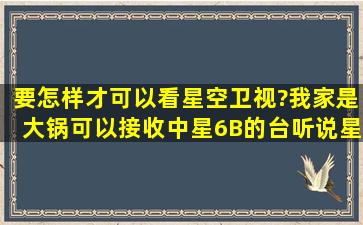 要怎样才可以看星空卫视?(我家是大锅,可以接收中星6B的台,听说星空...