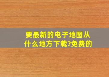 要最新的电子地图从什么地方下载?(免费的)