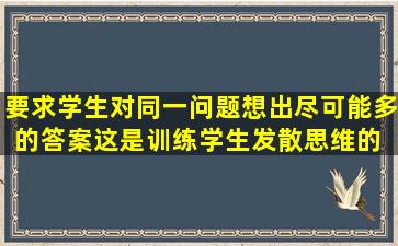 要求学生对同一问题。想出尽可能多的答案,这是训练学生发散思维的( )...