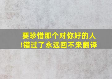 要珍惜那个对你好的人!错过了永远回不来翻译