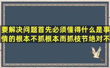 要解决问题,首先必须懂得什么是事情的根本,不抓根本而抓枝节,绝对不...