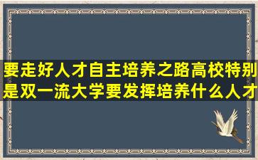 要走好人才自主培养之路高校特别是双一流大学要发挥培养什么人才...